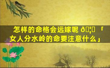 怎样的命格会远嫁呢 🦁 「女人分水岭的命要注意什么」